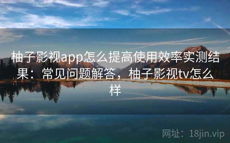 柚子影视app怎么提高使用效率实测结果：常见问题解答，柚子影视tv怎么样