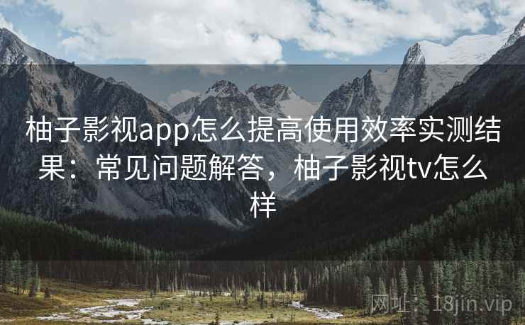 柚子影视app怎么提高使用效率实测结果:常见问题解答,柚子影视tv怎么样 柚子影视app怎么提高使用效率实测结果:常见问题解答,柚子影视tv怎么样