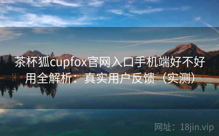 茶杯狐cupfox官网入口手机端好不好用全解析:真实用户反馈(实测)
