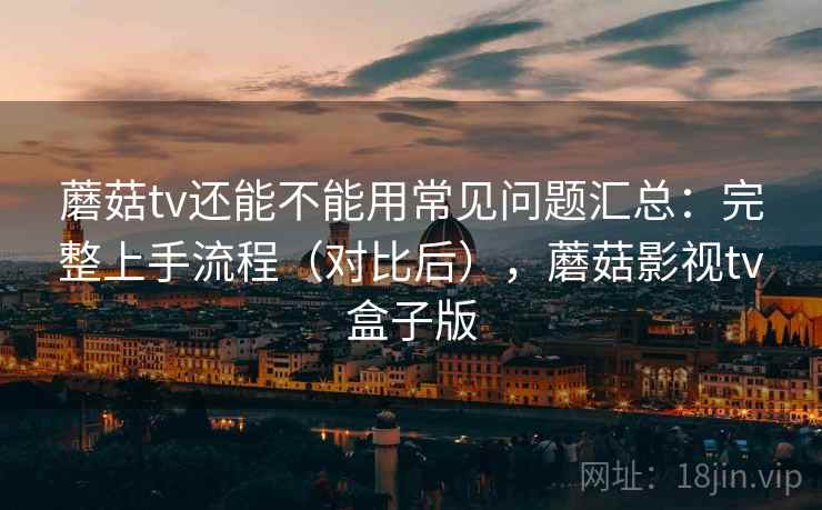 蘑菇tv还能不能用常见问题汇总:完整上手流程(对比后),蘑菇影视tv盒子版