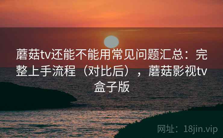 蘑菇tv还能不能用常见问题汇总:完整上手流程(对比后),蘑菇影视tv盒子版 蘑菇tv还能不能用常见问题汇总:完整上手流程(对比后),蘑菇影视tv盒子版