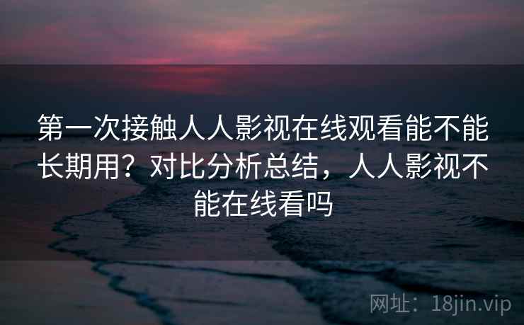第一次接触人人影视在线观看能不能长期用?对比分析总结,人人影视不能在线看吗