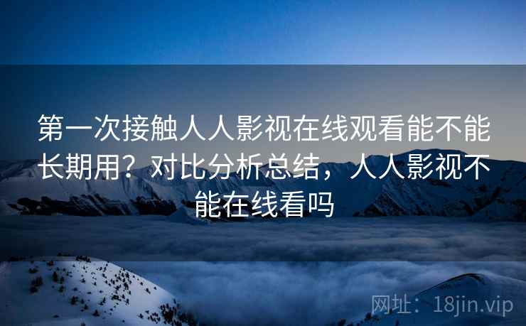 第一次接触人人影视在线观看能不能长期用?对比分析总结,人人影视不能在线看吗 第一次接触人人影视在线观看能不能长期用?对比分析总结,人人影视不能在线看吗
