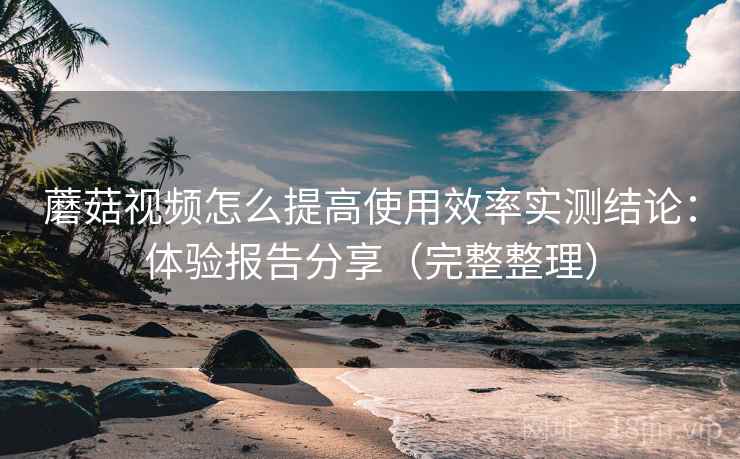 蘑菇视频怎么提高使用效率实测结论:体验报告分享(完整整理)