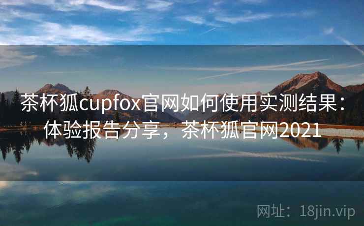茶杯狐cupfox官网如何使用实测结果:体验报告分享,茶杯狐官网2021