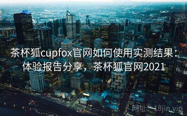 茶杯狐cupfox官网如何使用实测结果:体验报告分享,茶杯狐官网2021 茶杯狐cupfox官网如何使用实测结果:体验报告分享,茶杯狐官网2021